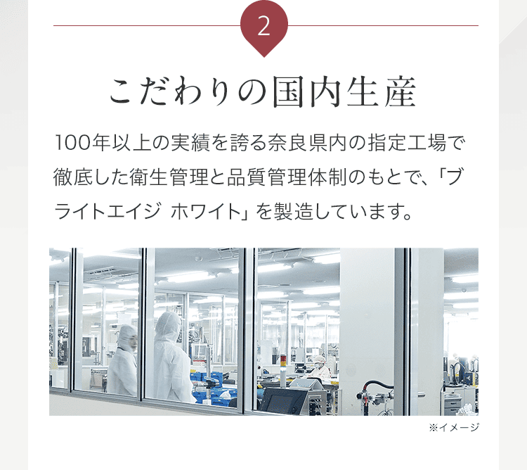 2 こだわりの国内生産 100年以上の実績を誇る奈良県内の指定工場で徹底した衛生管理と品質管理体制のもとで、「ブライトエイジ ホワイト（ブラホワ）」を製造しています。