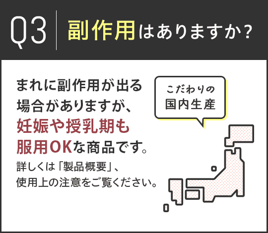 Q3.副作用はありますか？A.まれに副作用が出る場合がありますが、妊娠や授乳期も服用OKな商品です。詳しくは「製品概要」、使用上の注意をご覧ください。 こだわりの国内生産