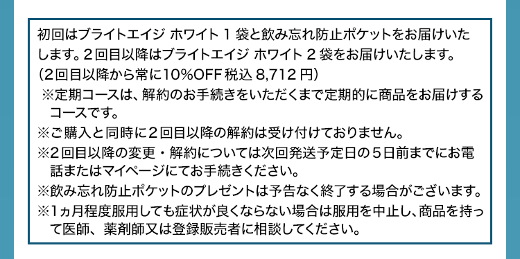 初回はブライトエイジ ホワイト(ブラホワ)1袋と飲み忘れ防止ポケットをお届けいたします。2回目以降はブライトエイジ ホワイト(ブラホワ)2袋をお届けいたします。(2回目以降から常に10%OFF 税込8,712円)※定期コースは、解約のお手続きをいただくまで定期的に商品をお届けするコースです。※ご購入と同時に2回目以降の解約は受け付けておりません。※2回目以降の変更・解約については次回発送予定日の5日前までにお電話またはマイページにてお手続きください。※飲み忘れ防止ポケットのプレゼントは予告なく終了する場合がございます。 ※1ヵ月程度服用しても症状が良くならない場合は服用を中止し、商品を持って医師、薬剤師又は登録販売者に相談してください。