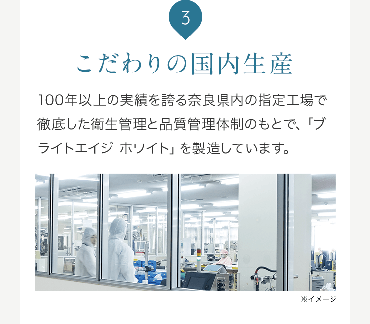 3 こだわりの国内生産 100年以上の実績を誇る奈良県内の指定工場で徹底した衛生管理と品質管理体制のもとで、「ブライトエイジ ホワイト」を製造しています。