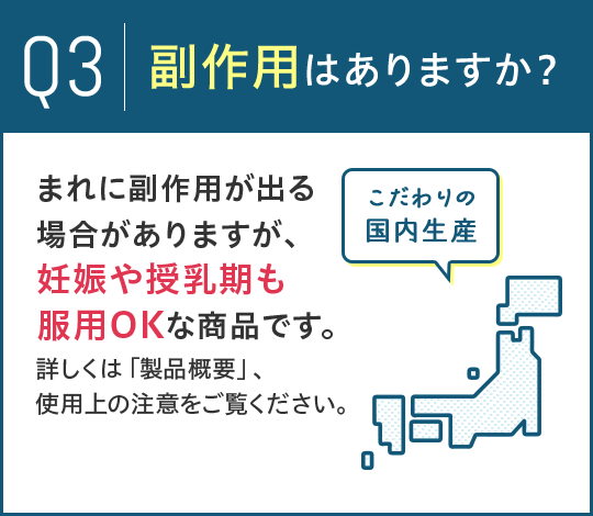 Q3.副作用はありますか？A.まれに副作用が出る場合がありますが、妊娠や授乳期も服用OKな商品です。詳しくは「製品概要」、使用上の注意をご覧ください。 こだわりの国内生産
