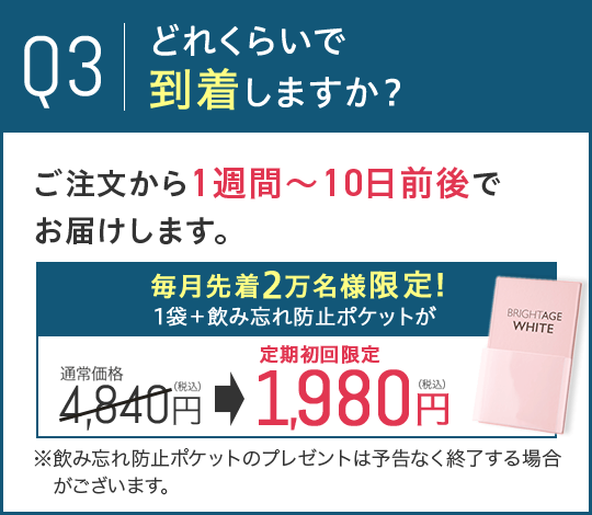 Q3.どれくらいで到着しますか？A.ご注文から1週間～10日前後でお届けします。 毎月先着2万名様限定!1袋＋飲み忘れ防止ポケットが通常価格4,840円（税込）から定期初回限定1,980円（税込）に！ ※飲み忘れ防止ポケットのプレゼントは予告なく終了する場合がございます。