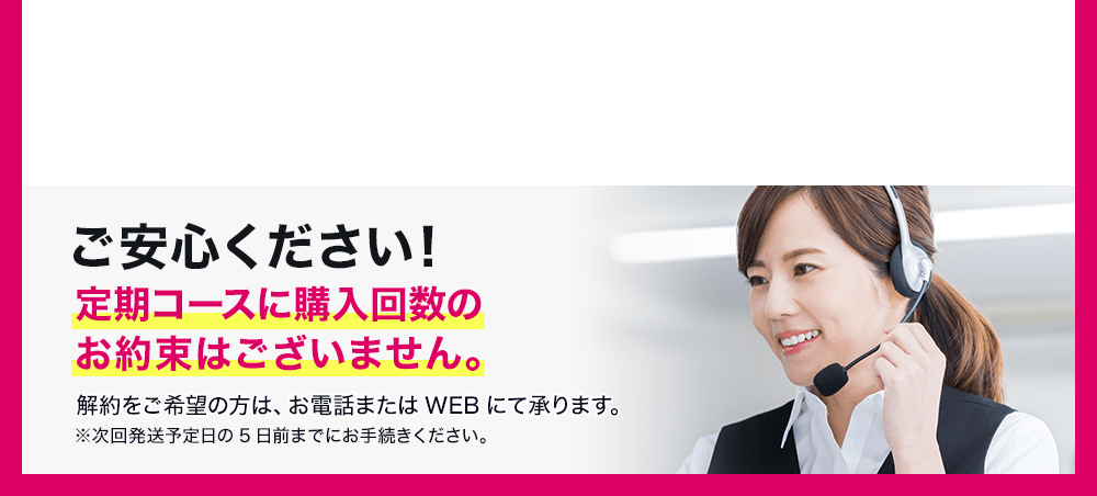 ご安心ください!定期コースに購入回数のお約束はございません。解約をご希望の方は、お電話またはWEBにて承ります。※次回発送予定日の5日前までにお手続きください。