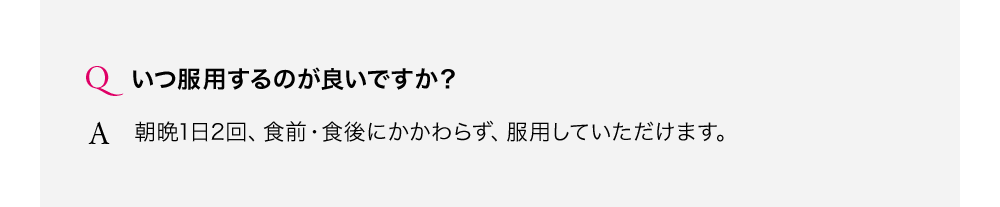 いつ服用するのが良いですか？朝晩1日2回、食前・食後にかかわらず、服用していただけます。