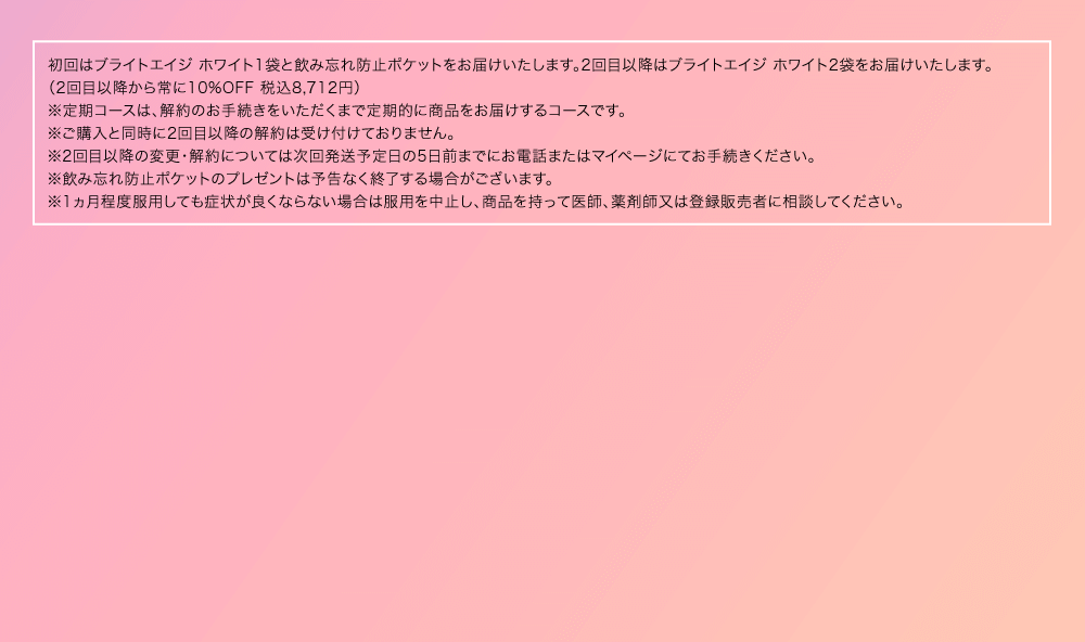 ※初回はブライトエイジ ホワイト1袋と飲み忘れ防止ポケットをご注文から1週間程度でお届けします（税込1,980円）。2回目はブライトエイジ ホワイト2袋を初回発送から30日前後にお届けします（10%OFF 税込8,712円）。3回目以降はブライトエイジ ホワイト2袋を60日毎にお届けします（10%OFF 税込8,712円）。尚、ご購入と同時に2回目以降の解約は受け付けておりません。2回目以降の変更・解約については次回発送予定日の5日前までにお電話またはマイページにてお手続きください。※飲み忘れ防止ポケットのプレゼントは予告なく終了する場合がございます。※1カ月程度服用しても症状が良くならない場合は服用を中止し、この袋を持って医師、歯科医師、薬剤師又は登録販売者に相談してください