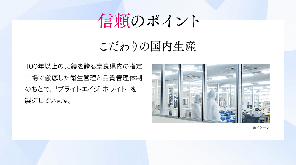 信頼のポイントこだわりの国内生産100年以上の実績を誇る奈良県内の指定工場で徹底した衛生管理と品質管理体制のもとで、「ブライトエイジホワイト」を製造しています。※イメージ