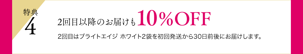 特典4 2回目以降のお届けも10％OFF 2回目はブライトエイジ ホワイト2袋を初回発送から30日前後にお届けします。