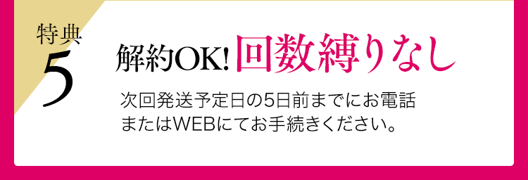 特典5 解約OK！回数縛りなし 次回発送予定日の5日前までにお電話またはWEBにてお手続きください。