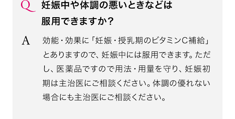 妊娠中や体調の悪いときなどは服用できますか?効能・効果に「妊娠・授乳期のビタミンC補給」とありますので、妊娠中には服用できます。ただし、医薬品ですので用法・用量を守り、妊娠初期は主治医にご相談ください。体調の優れない場合にも主治医にご相談ください。