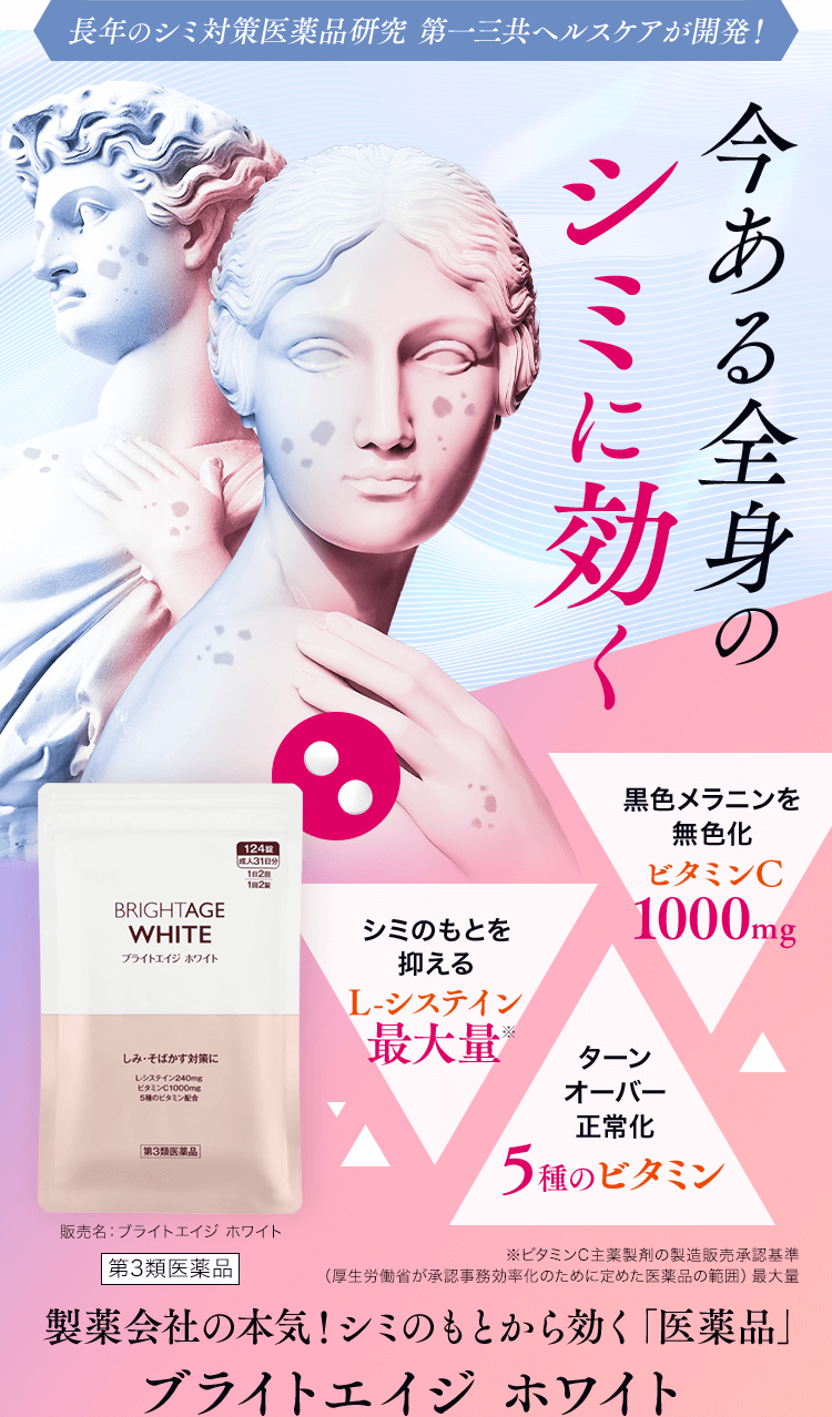 長年のシミ対策医薬品研究 第一三共ヘルスケアが開発! 今ある全身の シミに効く 黒色メラニンを無色化ビタミンC1000mgターンオーバー正常化5種のビタミンシミのもとを抑えるL-システイン最大量※ビタミンC主薬製剤の製造販売承認基準(厚生労働省が承認事務効率化のために定めた医薬品の範囲)最大量 製薬会社の本気!シミのもとから効く「医薬品」ブライトエイジホワイト 販売名:ブライトエイジホワイト