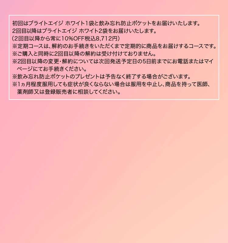※初回はブライトエイジ ホワイト1袋と飲み忘れ防止ポケットをご注文から1週間程度でお届けします(税込1,980円)。2回目はブライトエイジ ホワイト2袋を初回発送から30日前後にお届けします(10%OFF 税込8,712円)。3回目以降はブライトエイジ ホワイト2袋を60日毎にお届けします(10%OFF 税込8,712円)。尚、ご購入と同時に2回目以降の解約は受け付けておりません。2回目以降の変更・解約については次回発送予定日の5日前までにお電話またはマイページにてお手続きください。※飲み忘れ防止ポケットのプレゼントは予告なく終了する場合がございます。※1カ月程度服用しても症状が良くならない場合は服用を中止し、この袋を持って医師、歯科医師、薬剤師又は登録販売者に相談してください