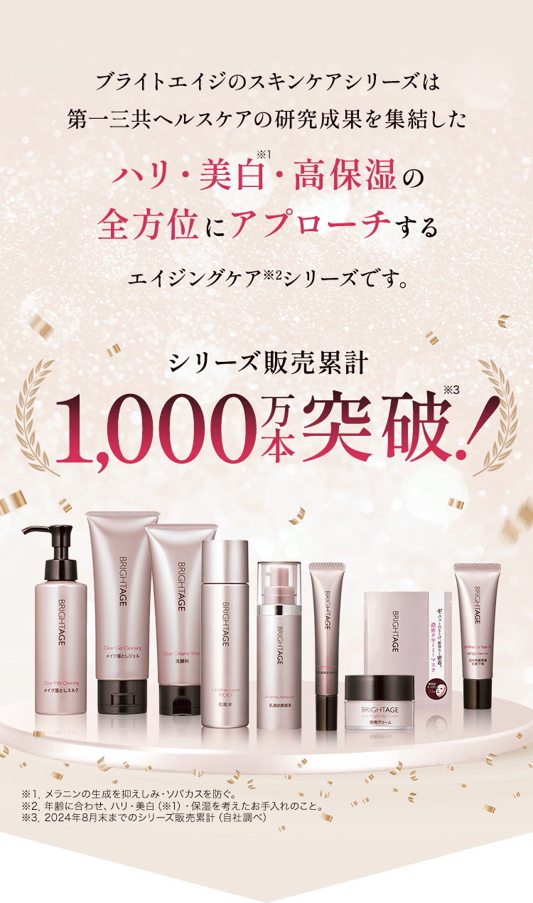 ブライトエイジのスキンケアシリーズは第一三共ヘルスケアの研究成果を集結したハリ・美白・高保湿の全方位にアプローチするエイジングケアシリーズです。 シリーズ販売累計1,000万本突破※3 ※1.メラニンの生成を抑えしみ・ソバカスを防ぐ。 ※2.年齢に合わせ、ハリ・美白(※1)・保湿を考えたお手入れのこと。※3.2024年8月末までのシリーズ販売累計(自社調べ)