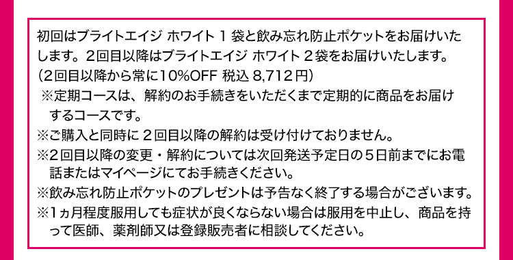 初回はブライトエイジ ホワイト1袋と飲み忘れ防止ポケットをお届けいたします。2回目以降はブライトエイジ ホワイト2袋をお届けいたします。（2回目以降から常に10%OFF 税込8,712円）※定期コースは、解約のお手続きをいただくまで定期的に商品をお届けするコースです。※ご購入と同時に2回目以降の解約は受け付けておりません。※2回目以降の変更・解約については次回発送予定日の5日前までにお電話またはマイページにてお手続きください。※飲み忘れ防止ポケットのプレゼントは予告なく終了する場合がございます。 ※1ヵ月程度服用しても症状が良くならない場合は服用を中止し、商品を持って医師、薬剤師又は登録販売者に相談してください。