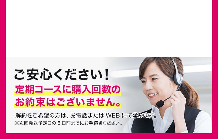 ご安心ください!定期コースに購入回数のお約束はございません。解約をご希望の方は、お電話またはWEBにて承ります。※次回発送予定日の5日前までにお手続きください。