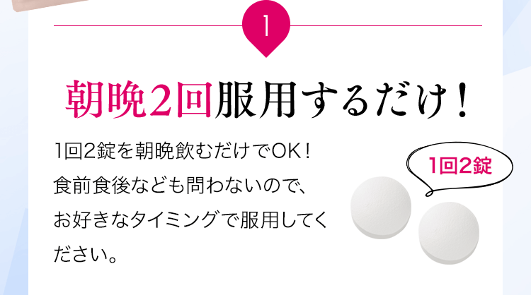 1 朝晩2回服用するだけ！1回2錠を朝晩飲むだけでOK！食前食後なども問わないので、お好きなタイミングで服用してください。