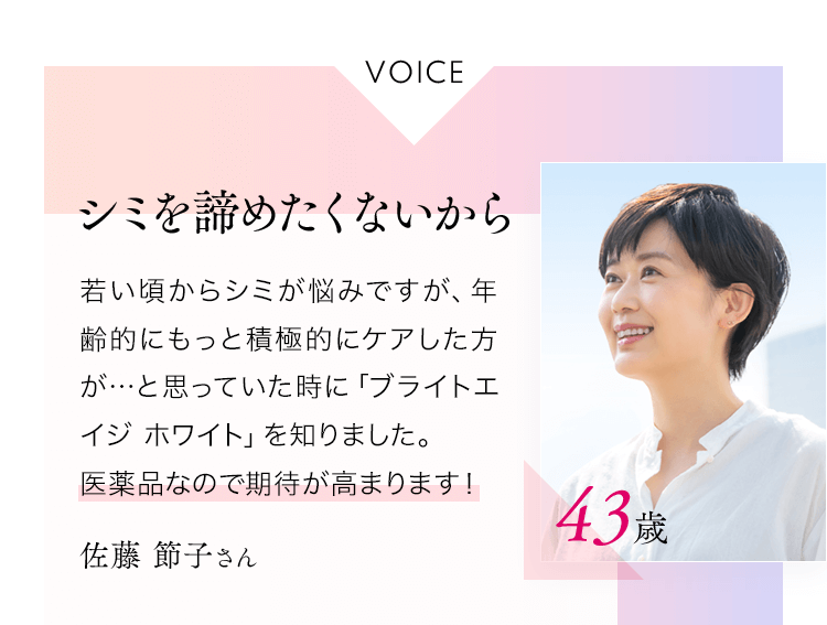 VOICEシミを諦めたくないから若い頃からシミが悩みですが、年齢的にもっと積極的にケアした方が…と思っていた時に「ブライトエイジホワイト」を知りました。医薬品なので期待が高まります！佐藤節子さん43歳
