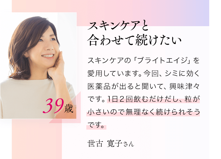 スキンケアと合わせて続けたいスキンケアの「ブライトエイジ」を愛用しています。今回、シミに効く医薬品が出ると聞いて、興味津々です。1日２回飲むだけだし、粒が小さいので無理なく続けられそうです。世古寛子さん39歳