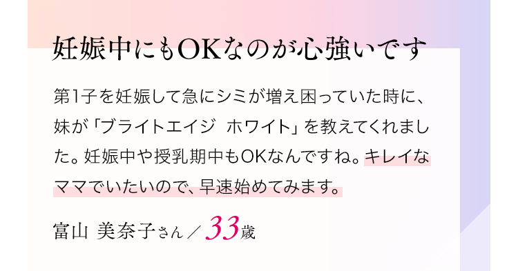 妊娠中にもOKなのが心強いです第1子を妊娠して急にシミが増え困っていた時に、妹が「ブライトエイジホワイト」を教えてくれました。妊娠中や授乳期中もOKなんですね。キレイなママでいたいので、早速始めてみます。富山美奈子さん／33歳