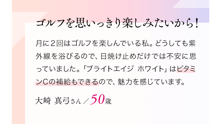 ゴルフを思いっきり楽しみたいから！月に２回はゴルフを楽しんでいる私。どうしても紫外線を浴びるので、日焼け止めだけでは不安に思っていました。「ブライトエイジホワイト」はビタミンCの補給もできるので、魅力を感じています。大崎真弓さん／50歳