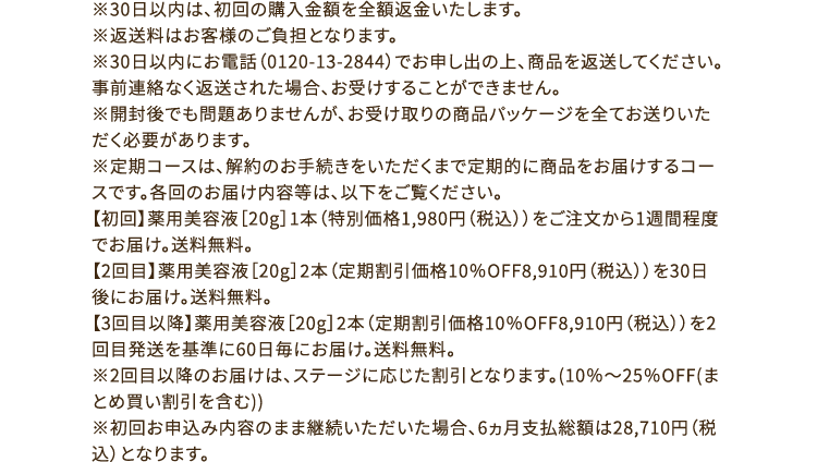 ※30日以内は、初回の購入金額を全額返金いたします。※返送料はお客様のご負担となります。※30日以内にお電話（0120-13-2844）でお申し出の上、商品を返送してください。事前連絡なく返送された場合、お受けすることができません。※開封後でも問題ありませんが、お受け取りの商品パッケージを全てお送りいただく必要があります。※定期コースは、解約のお手続きをいただくまで定期的に商品をお届けするコースです。各回のお届け内容等は、以下をご覧ください。【初回】薬用美容液［20g］1本（特別価格1,980円（税込））をご注文から1週間程度でお届け。送料無料。【2回目】薬用美容液［20g］2本（定期割引価格10％OFF8,910円（税込））を30日後にお届け。送料無料。【3回目以降】薬用美容液［20g］2本（定期割引価格10％OFF8,910円（税込））を2回目発送を基準に60日毎にお届け。送料無料。※2回目以降のお届けは、ステージに応じた割引となります。(10％～25％OFF(まとめ買い割引を含む))※初回お申込み内容のまま継続いただいた場合、6ヵ月支払総額は28,710円（税込）となります。