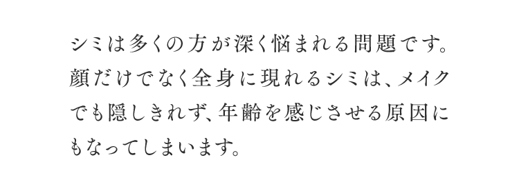 シミは多くの方が深く悩まれる問題です。顔だけでなく全身に現れるシミは、メイクでも隠しきれず、年齢を感じさせる原因にもなってしまいます。
