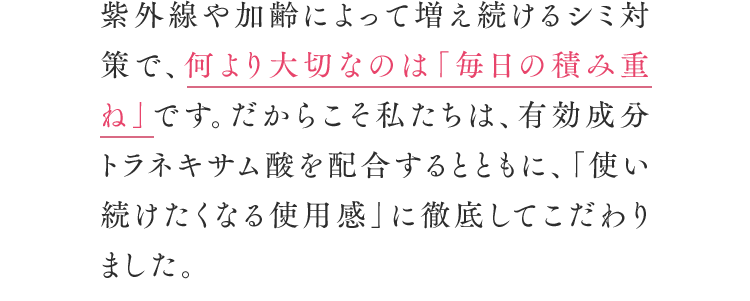 紫外線や加齢によって増え続けるシミ対策で、何より大切なのは「毎日の積み重ね」です。だからこそ私たちは、有効成分トラネキサム酸を配合するとともに、「使い続けたくなる使用感」に徹底してこだわりました。