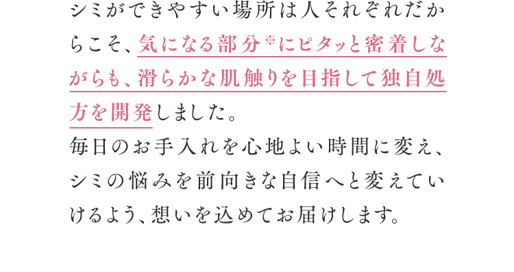 シミができやすい場所は人それぞれだからこそ、気になる部分※にピタッと密着しながらも、滑らかな肌触りを目指して独自処方を開発しました。毎日のお手入れを心地よい時間に変え、シミの悩みを前向きな自信へと変えていけるよう、想いを込めてお届けします。