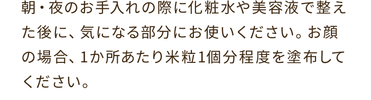 A. 朝・夜のお手入れの際に化粧水や美容液で整えた後に、気になる部分にお使いください。お顔の場合、1か所あたり米粒1個分程度を塗布してください。