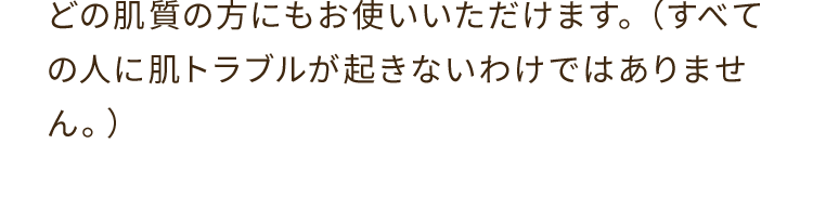 A. どの肌質の方にもお使いいただけます。（すべての人に肌トラブルが起きないわけではありません。）