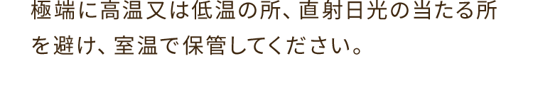 A. 極端に高温又は低温の所、直射日光の当たる所を避け、室温で保管してください。