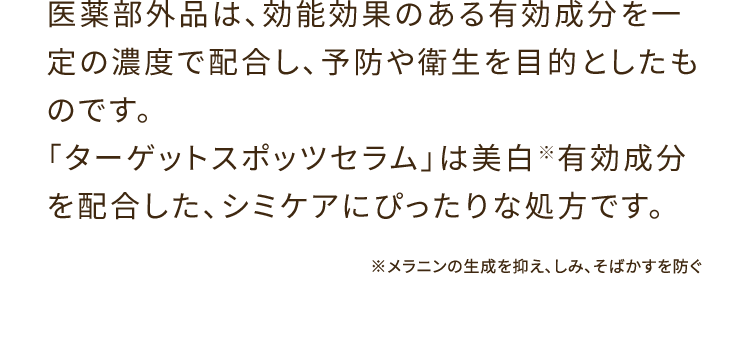 医薬部外品は、効能効果のある有効成分を一定の濃度で配合し、予防や衛生を目的としたものです。「ターゲットスポッツセラム」は美白※有効成分を配合した、シミケアにぴったりな処方です。 ※メラニンの生成を抑え、しみ、そばかすを防ぐ