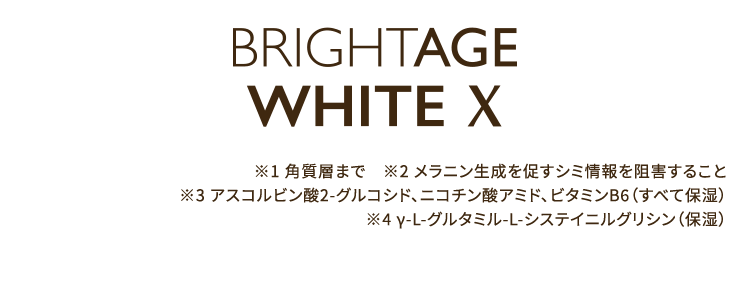 BRIGHTAGE WHITE X ※1 角質層まで　※2 メラニン生成を促すシミ情報を阻害すること ※3 アスコルビン酸2-グルコシド、ニコチン酸アミド、ビタミンB6（すべて保湿）※4 γ-L-グルタミル-L-システイニルグリシン（保湿）