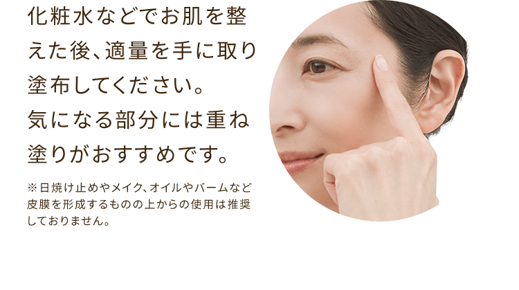 化粧水などでお肌を整えた後、適量を手に取り塗布してください。気になる部分には重ね塗りがおすすめです。 ※日焼け止めやメイク、オイルやバームなど皮膜を形成するものの上からの使用は推奨しておりません。
