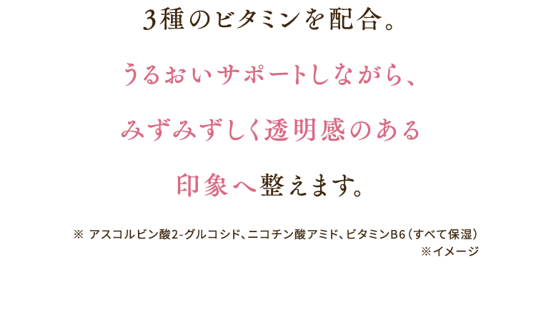 3種のビタミンを配合。うるおいサポートしながら、みずみずしく透明感のある印象へ整えます。 ※アスコルビン酸2-グルコシド、ニコチン酸アミド、ビタミンB6（すべて保湿）※イメージ