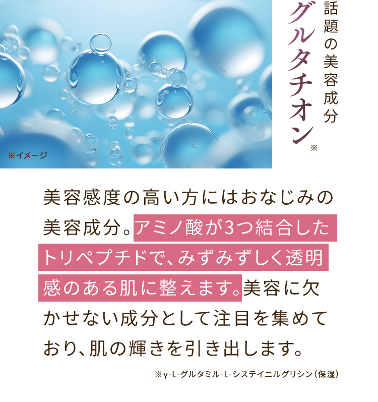 話題の美容成分 グルタチオン※ 美容感度の高い方にはおなじみの美容成分。アミノ酸が3つ結合したトリペプチドで、みずみずしく透明感のある肌に整えます。美容に欠かせない成分として注目を集めており、肌の輝きを引き出します。 ※γ-L-グルタミル-L-システイニルグリシン（保湿）