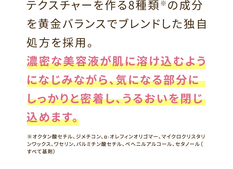 テクスチャーを作る8種類※の成分を黄金バランスでブレンドした独自処方を採用。濃密な美容液が肌に溶け込むようになじみながら、気になる部分にしっかりと密着し、うるおいを閉じ込めます。