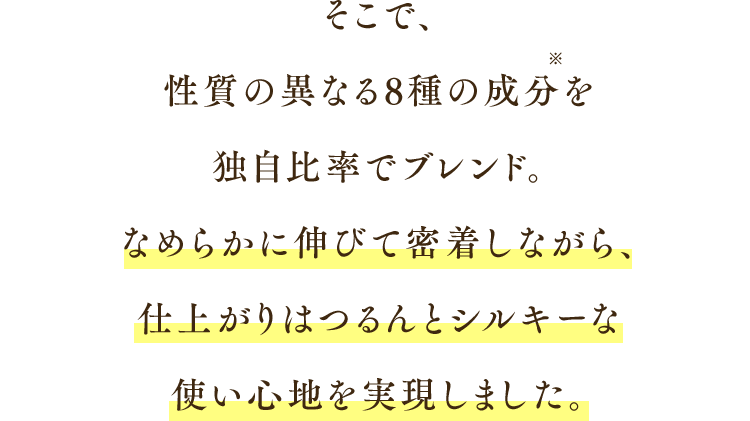 そこで、性質の異なる8種の成分を独自比率でブレンド。なめらかに伸びて密着しながら、仕上がりはつるんとシルキーな使い心地を実現しました。
