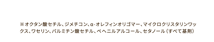 ※オクタン酸セチル、ジメチコン、α-オレフィンオリゴマー、マイクロクリスタリンワックス、ワセリン、パルミチン酸セチル、ベヘニルアルコール、セタノール（すべて基剤）