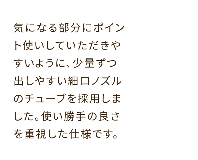 気になる部分にポイント使いしていただきやすいように、少量ずつ出しやすい細口ノズルのチューブを採用しました。使い勝手の良さを重視した仕様です。