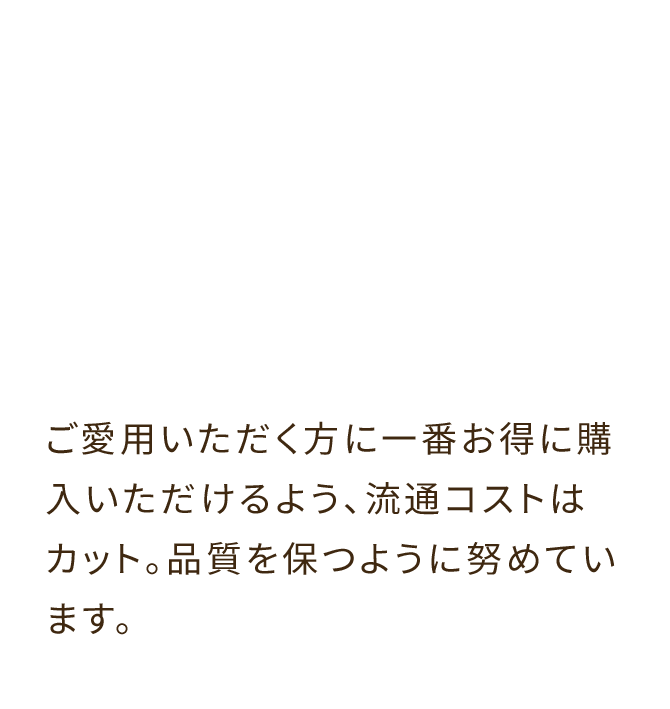ご愛用いただく方に一番お得に購入いただけるよう、流通コストはカット。品質を保つように努めています。
