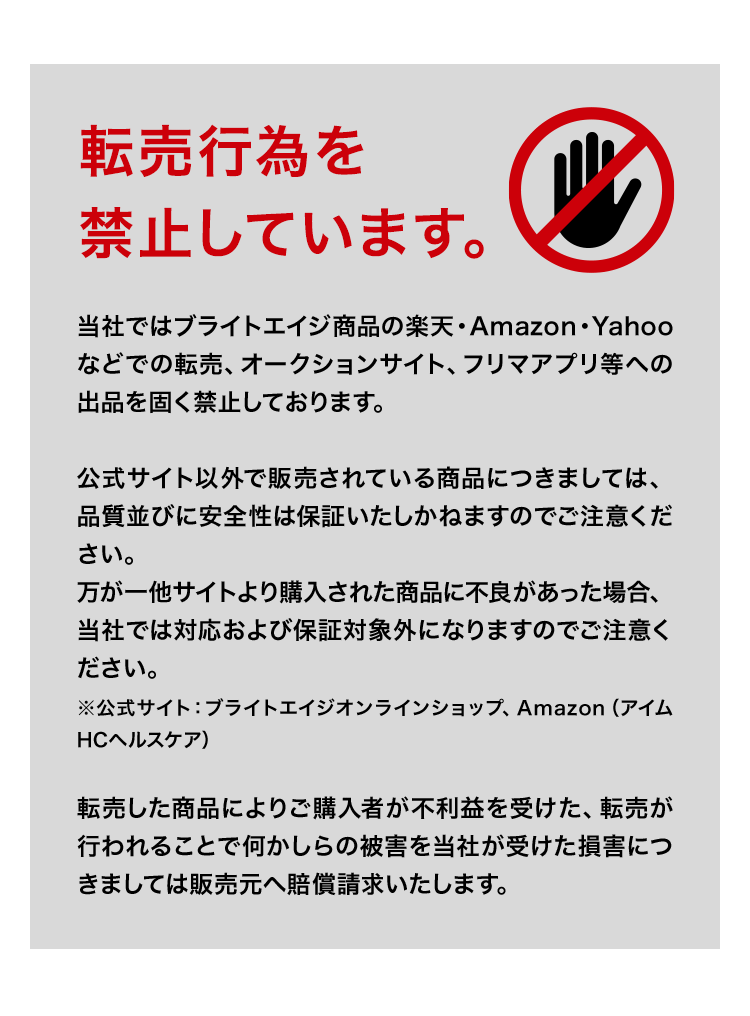当社ではブライトエイジ商品の楽天・Amazon・Yahooなどでの転売、オークションサイト、フリマアプリ等への出品を固く禁止しております。公式サイト以外で販売されている商品につきましては、品質並びに安全性は保証いたしかねますのでご注意ください。万が一他サイトより購入された商品に不良があった場合、当社では対応および保証対象外になりますのでご注意ください。※公式サイト：ブライトエイジオンラインショップ、Amazon（ブライトエイジ公式ストア）、楽天（ブライトエイジショップ）、Yahoo!ショッピング（ブライトエイジ・リゲイン公式ショップ） 転売した商品によりご購入者が不利益を受けた、転売が行われることで何かしらの被害を当社が受けた損害につきましては販売元へ賠償請求いたします。