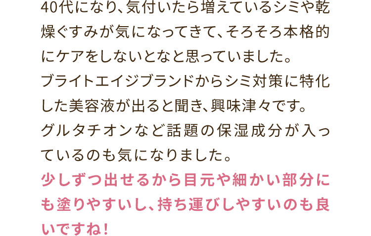 40代になり、気付いたら増えているシミや乾燥ぐすみが気になってきて、そろそろ本格的にケアをしないとなと思っていました。ブライトエイジブランドからシミ対策に特化した美容液が出ると聞き、興味津々です。グルタチオンなど話題の保湿成分が入っているのも気になりました。少しずつ出せるから目元や細かい部分にも塗りやすいし、持ち運びしやすいのも良いですね！	