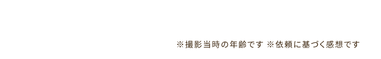 ※撮影当時の年齢です ※依頼に基づく感想です