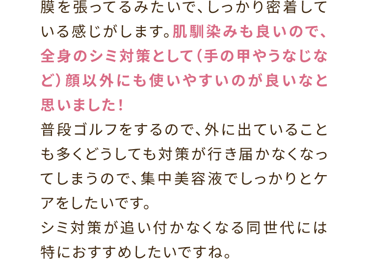 膜を張ってるみたいで、しっかり密着している感じがします。肌馴染みも良いので、全身のシミ対策として（手の甲やうなじなど）顔以外にも使いやすいのが良いなと思いました！普段ゴルフをするので、外に出ていることも多くどうしても対策が行き届かなくなってしまうので、集中美容液でしっかりとケアをしたいです。シミ対策が追い付かなくなる同世代には特におすすめしたいですね。
