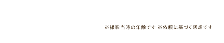 ※撮影当時の年齢です ※依頼に基づく感想です　