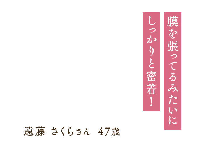 「膜を張ってるみたいにしっかりと密着！」遠藤 さくらさん 47歳