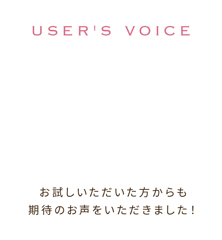 USER'S VOICE お試しいただいた方からも期待のお声をいただきました！