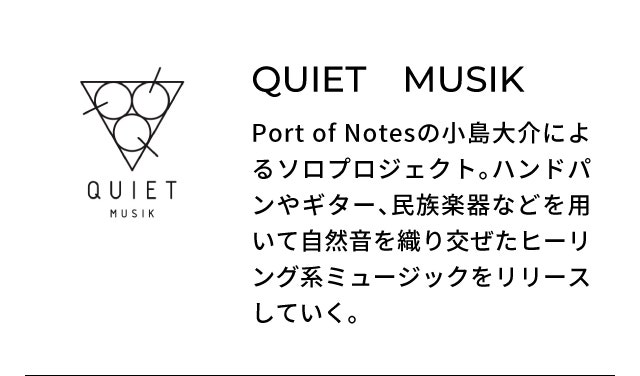 QUIET MUSIK Port of Notesの小島大介によるソロプロジェクト。ハンドパンやギター、民族楽器などを用いて自然音を織り交ぜたヒーリング系ミュージックをリリースしていく。