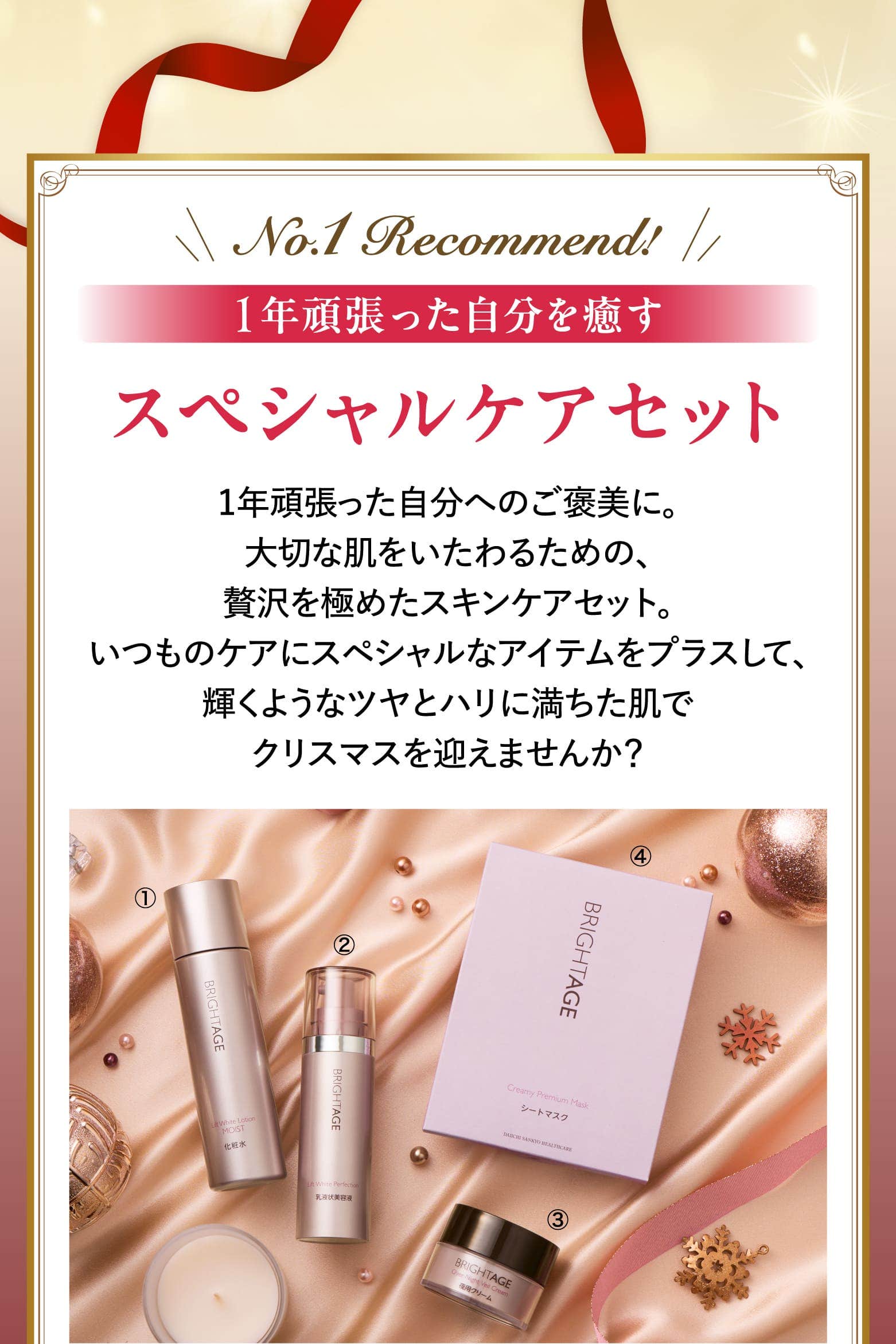 No.1 Recommend! 1年頑張った自分を癒すスペシャルケアセット 1年頑張った自分へのご褒美に。大切な肌をいたわるための、贅沢を極めたスキンケアセット。いつものケアにスペシャルなアイテムをプラスして、輝くようなツヤとハリに満ちた肌でクリスマスを迎えませんか？