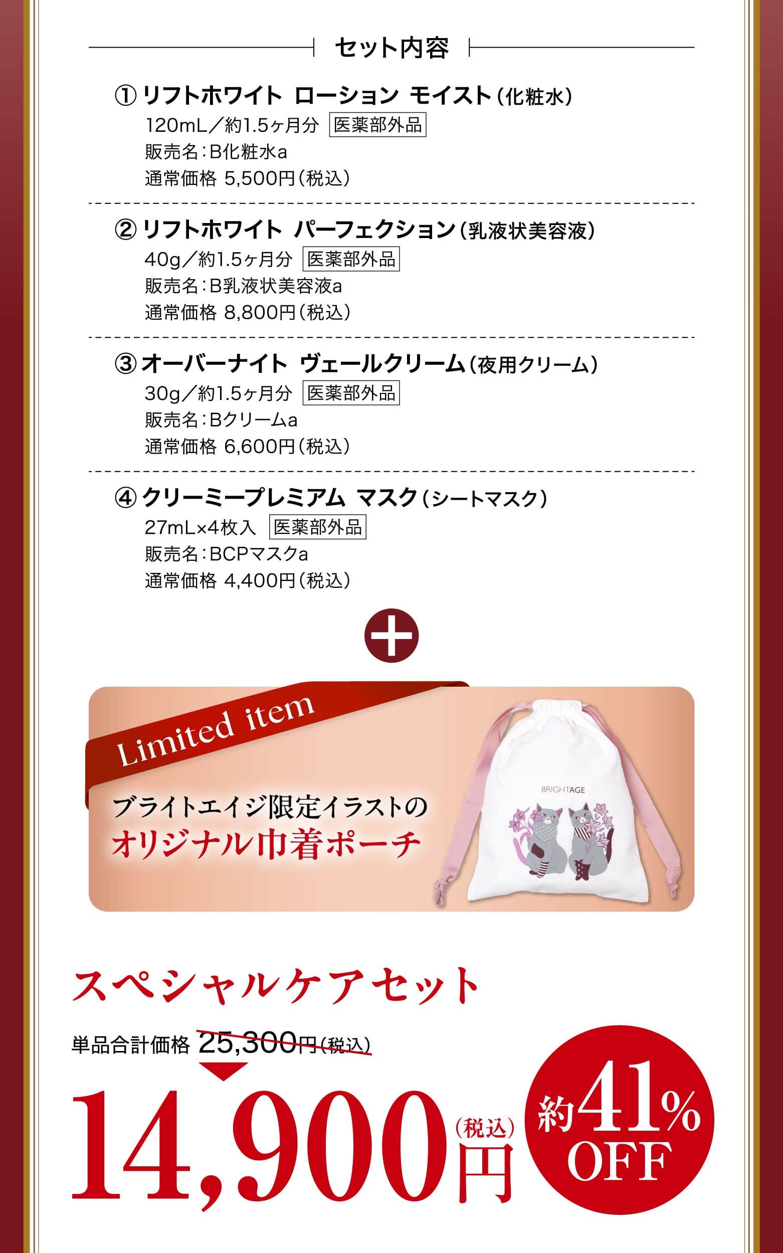 リフトホワイト ローション モイスト（化粧水）120mL／約1.5ヶ月分販売名：B化粧水a通常価格 5,500円（税込）リフトホワイト パーフェクション（乳液状美容液）40g／約1.5ヶ月分販売名：B乳液状美容液a通常価格 8,800円（税込）オーバーナイト ヴェールクリーム（夜用クリーム）30g／約1.5ヶ月分販売名：Bクリームa通常価格 6,600円（税込）クリーミープレミアム マスク（シートマスク）27mL×4枚入販売名：BCPマスクa通常価格 4,400円（税込）ブライトエイジ限定イラストのオリジナル巾着ポーチ スペシャルケアセット 単品合計価格 25,300円（税込） 14,900円 約41%OFF